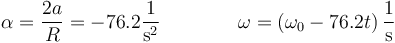 \alpha= \frac{2a}{R}=-76.2\frac{1}{\mathrm{s}^2}\qquad\qquad\omega = \left(\omega_0-76.2 t\right)\frac{1}{\mathrm{s}}