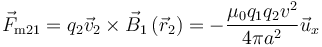 \vec{F}_{\mathrm{m}21} = q_2\vec{v}_2 \times
\vec{B}_1\left(\vec{r}_2\right) =  - \frac{\mu _0q_1q_2v^2}{4\pi
a^2}\vec{u}_x