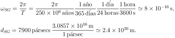 
\begin{array}{l}
\omega_{SG} = \dfrac{2\pi}{T} 
= 
\dfrac{2\pi}{250\times 10^6\,\mathrm{a\tilde{n}os}}
 \dfrac{1\,\mathrm{a\tilde{n}o}}{365\,\mathrm{d\acute{i}as}}
 \dfrac{1\,\mathrm{d\acute{i}a}}{24\,\mathrm{horas}}
\dfrac{1\,\mathrm{hora}}{3600\,\mathrm{s}}
\simeq
8\times 10^{-16}\,\mathrm{s},\\
\\
d_{SG} = 7900\,\mathrm{p\acute{a}rsecs}\,
\dfrac{3.0857\times 10^{16}\,\mathrm{m}}{1\,\mathrm{p\acute{a}rsec}}
\simeq
2.4\times10^{20}\,\mathrm{m}.
\end{array}
