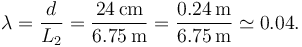 
\lambda = \dfrac{d}{L_2} = \dfrac{24\,\mathrm{cm}}{6.75\,\mathrm{m}}
=
\dfrac{0.24\,\mathrm{m}}{6.75\,\mathrm{m}} \simeq 0.04.
