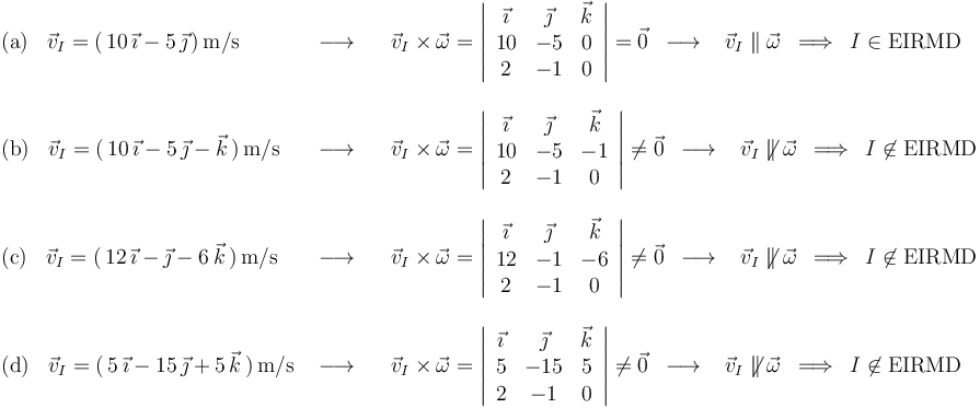 
\begin{array}{lll}
\mathrm{(a)}\,\,\,\,\,\vec{v}_I=(\,10\,\vec{\imath}-5\,\vec{\jmath}\,)\,\mathrm{m}/\mathrm{s} & \,\,\longrightarrow\,\,\,\,\, & \vec{v}_I\times\vec{\omega}=\left|\begin{array}{ccc} \vec{\imath} & \vec{\jmath} & \vec{k} \\ 10 & -5 & 0 \\ 2 & -1 & 0 \end{array}\right|=\vec{0}\,\,\,\longrightarrow\,\,\,\,\,\vec{v}_I\parallel\vec{\omega}\,\,\,\Longrightarrow\,\,\,I\in \mathrm{EIRMD} \\ \\
\mathrm{(b)}\,\,\,\,\,\vec{v}_I=(\,10\,\vec{\imath}-5\,\vec{\jmath}-\vec{k}\,)\,\mathrm{m}/\mathrm{s} & \,\,\longrightarrow\,\,\,\,\, & \vec{v}_I\times\vec{\omega}=\left|\begin{array}{ccc} \vec{\imath} & \vec{\jmath} & \vec{k} \\ 10 & -5 & -1 \\ 2 & -1 & 0 \end{array}\right|\neq\vec{0} \,\,\,\longrightarrow\,\,\,\,\,\vec{v}_I\not\parallel\vec{\omega}\,\,\,\Longrightarrow\,\,\,I\not\in \mathrm{EIRMD} \\ \\
\mathrm{(c)}\,\,\,\,\,\vec{v}_I=(\,12\,\vec{\imath}-\vec{\jmath}-6\,\vec{k}\,)\,\mathrm{m}/\mathrm{s} & \,\,\longrightarrow\,\,\,\,\, & \vec{v}_I\times\vec{\omega}=\left|\begin{array}{ccc} \vec{\imath} & \vec{\jmath} & \vec{k} \\ 12 & -1 & -6 \\ 2 & -1 & 0 \end{array}\right|\neq\vec{0} \,\,\,\longrightarrow\,\,\,\,\,\vec{v}_I\not\parallel\vec{\omega}\,\,\,\Longrightarrow\,\,\,I\not\in \mathrm{EIRMD} \\ \\
\mathrm{(d)}\,\,\,\,\,\vec{v}_I=(\,5\,\vec{\imath}-15\,\vec{\jmath}+5\,\vec{k}\,)\,\mathrm{m}/\mathrm{s} & \,\,\longrightarrow\,\,\,\,\, & \vec{v}_I\times\vec{\omega}=\left|\begin{array}{ccc} \vec{\imath} & \vec{\jmath} & \vec{k} \\ 5 & -15 & 5 \\ 2 & -1 & 0 \end{array}\right|\neq\vec{0}\,\,\,\longrightarrow\,\,\,\,\,\vec{v}_I\not\parallel\vec{\omega}\,\,\,\Longrightarrow\,\,\,I\not\in \mathrm{EIRMD}
\end{array}
