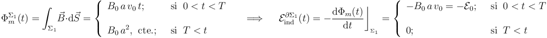 \Phi_m^{\Sigma_1}(t)=\int_{\Sigma_1}\! \vec{B}\cdot \mathrm{d}\vec{S}=\left\{\begin{array}{ll}\displaystyle B_0\!\ a\!\ v_0\!\ t\mathrm{;}\;\; &\mathrm{si}\;\; 0<t<T\\ \\ \displaystyle B_0\!\ a^2\mathrm{,}\;\;\mathrm{cte.}\mathrm{;}\;\;&\mathrm{si}\;\; T<t \end{array}\right. \quad\;\Longrightarrow\;\quad \mathcal{E}_\mathrm{ind}^{\partial\Sigma_1}(t)=-\frac{\mathrm{d}\Phi_m(t)}{\mathrm{d}t}\bigg\rfloor_{{}_{\Sigma_1}}=\left\{\begin{array}{ll}\displaystyle -B_0\!\ a\!\ v_0=-\mathcal{E}_0\mathrm{;}\;\; &\mathrm{si}\;\; 0<t<T\\ \\ \displaystyle 0\mathrm{;}\;\;&\mathrm{si}\;\; T<t \end{array}\right. 