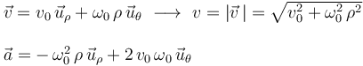 
\begin{array}{l}
\vec{v} = v_0\,\vec{u}_{\rho}+\omega_0\,\rho\,\vec{u}_{\theta} \,\,\longrightarrow\,\, v=|\vec{v}\,|=\sqrt{v_0^2+\omega_0^2\,\rho^2} \\ \\ \vec{a}=-\,\omega_0^2\,\rho\,\vec{u}_{\rho}+2\,v_0\,\omega_0\,\vec{u}_{\theta}
\end{array}
