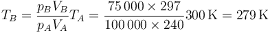 T_B=\frac{p_BV_B}{p_AV_A}T_A=\frac{75\,000\times 297}{100\,000\times 240}300\,\mathrm{K} = 279\,\mathrm{K}