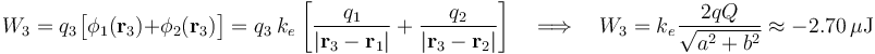 W_3=q_3\!\ \big[\phi_1(\mathbf{r}_3)+\phi_2(\mathbf{r}_3)\big]=q_3\ k_e\!\ \left[\frac{q_1}{|\mathbf{r}_3-\mathbf{r}_1|}+\frac{q_2}{|\mathbf{r}_3-\mathbf{r}_2|}\right]\quad\Longrightarrow\quad W_3=k_e\!\ \frac{2qQ}{\sqrt{a^2+b^2}}\approx -2.70\,\mu\mathrm{J}