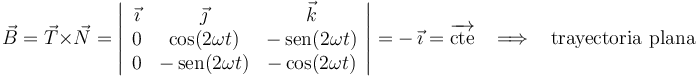 
\vec{B}=\vec{T}\times\vec{N} = \left|\begin{array}{ccc} \vec{\imath} & \vec{\jmath} & \vec{k} \\ 0 & \mathrm{cos}(2\omega t) & -\,\mathrm{sen}(2\omega t) \\ 0 & -\,\mathrm{sen}(2\omega t) & -\,\mathrm{cos}(2\omega t) \end{array}\right|=-\,\vec{\imath}=\overrightarrow{\mathrm{cte}}\,\,\,\,\,\Longrightarrow\,\,\,\,\,\mathrm{trayectoria}\,\,\mathrm{plana}
