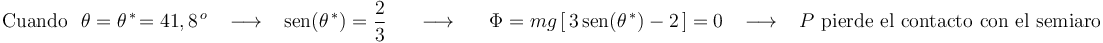 
\mathrm{Cuando}\,\,\,\,\theta=\theta^{\, *}\!=41,8^{\, o}\,\,\,\,\,\longrightarrow\,\,\,\,\,\mathrm{sen}(\theta^{\, *})=\frac{2}{3}\,\,\,\,\,\,\,\,\,\longrightarrow\,\,\,\,\,\,\,\,\, \Phi=mg\left[\,3\,\mathrm{sen}(\theta^{\, *})-2\,\right]= 0   \,\,\,\,\,\longrightarrow\,\,\,\,\,P\,\,\mathrm{pierde}\,\,\mathrm{el}\,\,\mathrm{contacto}\,\,\mathrm{con}\,\,\mathrm{el}\,\,\mathrm{semiaro}
