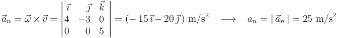 
\vec{a}_n=\vec{\omega}\,\times\,\vec{v}=\left|\!\!\begin{array}{rrc}\vec{\imath} & \vec{\jmath} & \vec{k} \\ 4 & -3 & 0 \\ 0 & 0 & 5 \end{array}\right|=(-\,15\,\vec{\imath}\,-\,20\,\vec{\jmath}\,) \,\,\mathrm{m}/\mathrm{s}^2\,\,\,\,\,\longrightarrow\,\,\,\,\, a_n=|\,\vec{a}_n\,|=25 \,\,\mathrm{m}/\mathrm{s}^2
