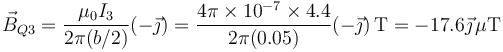 \vec{B}_{Q3}=\frac{\mu_0 I_3}{2\pi(b/2)}(-\vec{\jmath})=\frac{4\pi\times 10^{-7}\times 4.4}{2\pi(0.05)}(-\vec{\jmath})\,\mathrm{T}=-17.6\vec{\jmath}\,\mu\mathrm{T}
