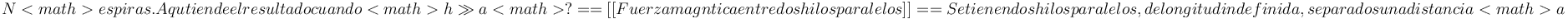 N<math> espiras. ¿A qué tiende el resultado cuando <math>h\gg a<math>?

==[[Fuerza magnética entre dos hilos paralelos]]==
Se tienen dos hilos paralelos, de longitud indefinida, separados una distancia <math>a