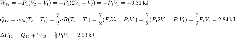 
\begin{array}{l}
W_{12} = -P_1(V_2-V_1) = -P_1(2V_1 -V_2) = -P_1V_1 = -0.81\,\mathrm{kJ}\\ \\
\displaystyle Q_{12} = nc_p(T_2-T_1) = \frac{7}{2}nR(T_2-T_1) = \frac{7}{2}(P_2V_2-P_1V_1)=
\frac{7}{2}(P_12V_1-P_1V_1) = \frac{7}{2}P_1V_1 = 2.84\,\mathrm{kJ}\\ \\
\Delta U_{12} = Q_{12}+W_{12} = \frac{5}{2}P_1V_1 = 2.03\,\mathrm{kJ}
\end{array}
