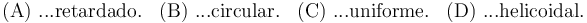  \mathrm{(A)}\,\,\mathrm{...retardado.}\,\,\,\,\, \mathrm{(B)}\,\,\mathrm{...circular.}\,\,\,\,\, \mathrm{(C)}\,\,\mathrm{...uniforme.}\,\,\,\,\, \mathrm{(D)}\,\,\mathrm{...helicoidal.}