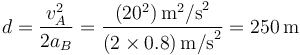 
d=\frac{v_A^2}{2a_B}=\frac{(20^2)\,\mathrm{m}^2\mathrm{/s}^2}{(2\times 0.8)\,\mathrm{m/s}^2}=250\,\mathrm{m}
