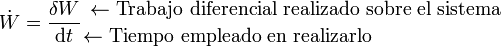 \dot{W}=\frac{\delta W}{\mathrm{d}t}{{\leftarrow \mbox{Trabajo diferencial realizado sobre el sistema}}\atop {\leftarrow \mbox{Tiempo empleado en realizarlo}\qquad\qquad\qquad\quad}}