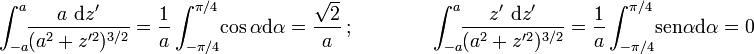 \displaystyle \int_{-a}^{a}\!\!\frac{a\ \mathrm{d}z'}{(a^2+z'^2)^{3/2}}=\frac{1}{a}\int_{-\pi/4}^{\pi/4}\!\cos \alpha \mathrm{d}\alpha=\frac{\sqrt{2}}{a}\ \mbox{;}\qquad \qquad \int_{-a}^{a}\!\!\frac{z'\ \mathrm{d}z'}{(a^2+z'^2)^{3/2}}=\frac{1}{a}\int_{-\pi/4}^{\pi/4}\!\mathrm{sen} \ \!\alpha \mathrm{d}\alpha=0