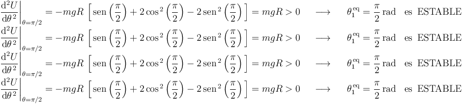 
\begin{array}{lll}
\left.\displaystyle\frac{\mathrm{d}^2U}{\mathrm{d}\theta^{\, 2}}\right|_{\theta=\pi/2}=-mgR\,\left[\,\mathrm{sen}\left(\displaystyle\frac{\pi}{2}\right)+2\,\mathrm{cos}^{\, 2}\left(\displaystyle\frac{\pi}{2}\right)-2\,\mathrm{sen}^{\, 2}\left(\displaystyle\frac{\pi}{2}\right)\,\right]=mgR>0 & \,\,\,\,\longrightarrow\,\,\,\,\, & \theta_1^{\,\mathrm{eq}}=\displaystyle\frac{\pi}{2}\,\mathrm{rad}\,\,\,\,\,\mathrm{es}\,\,\,\mathrm{ESTABLE} \\
\left.\displaystyle\frac{\mathrm{d}^2U}{\mathrm{d}\theta^{\, 2}}\right|_{\theta=\pi/2}=-mgR\,\left[\,\mathrm{sen}\left(\displaystyle\frac{\pi}{2}\right)+2\,\mathrm{cos}^{\, 2}\left(\displaystyle\frac{\pi}{2}\right)-2\,\mathrm{sen}^{\, 2}\left(\displaystyle\frac{\pi}{2}\right)\,\right]=mgR>0 & \,\,\,\,\longrightarrow\,\,\,\,\, & \theta_1^{\,\mathrm{eq}}=\displaystyle\frac{\pi}{2}\,\mathrm{rad}\,\,\,\,\,\mathrm{es}\,\,\,\mathrm{ESTABLE} \\
\left.\displaystyle\frac{\mathrm{d}^2U}{\mathrm{d}\theta^{\, 2}}\right|_{\theta=\pi/2}=-mgR\,\left[\,\mathrm{sen}\left(\displaystyle\frac{\pi}{2}\right)+2\,\mathrm{cos}^{\, 2}\left(\displaystyle\frac{\pi}{2}\right)-2\,\mathrm{sen}^{\, 2}\left(\displaystyle\frac{\pi}{2}\right)\,\right]=mgR>0 & \,\,\,\,\longrightarrow\,\,\,\,\, & \theta_1^{\,\mathrm{eq}}=\displaystyle\frac{\pi}{2}\,\mathrm{rad}\,\,\,\,\,\mathrm{es}\,\,\,\mathrm{ESTABLE} \\
\left.\displaystyle\frac{\mathrm{d}^2U}{\mathrm{d}\theta^{\, 2}}\right|_{\theta=\pi/2}=-mgR\,\left[\,\mathrm{sen}\left(\displaystyle\frac{\pi}{2}\right)+2\,\mathrm{cos}^{\, 2}\left(\displaystyle\frac{\pi}{2}\right)-2\,\mathrm{sen}^{\, 2}\left(\displaystyle\frac{\pi}{2}\right)\,\right]=mgR>0 & \,\,\,\,\longrightarrow\,\,\,\,\, & \theta_1^{\,\mathrm{eq}}=\displaystyle\frac{\pi}{2}\,\mathrm{rad}\,\,\,\,\,\mathrm{es}\,\,\,\mathrm{ESTABLE}
\end{array}
