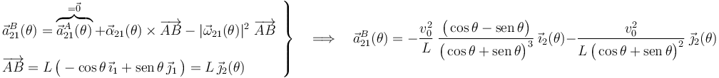 \left.\begin{array}{l}\displaystyle \vec{a}_{21}^B(\theta)=\overbrace{\vec{a}_{21}^A(\theta)}^{=\vec{0}}+\vec{\alpha}_{21}(\theta)\times\overrightarrow{AB}-|\vec{\omega}_{21}(\theta)|^2\ \overrightarrow{AB}\\ \\ \displaystyle\overrightarrow{AB}=L\!\ \big(-\cos\theta\!\ \vec{\imath}_1+\mathrm{sen}\!\ \theta\!\ \vec{\jmath}_1\!\ \big)=L\!\ \vec{\jmath}_2(\theta)\end{array}\right\}\quad\Longrightarrow\quad \vec{a}_{21}^B(\theta)=-
\frac{v_0^2}{L}\ \frac{\big(\cos\theta-\mathrm{sen}\!\ \theta\big)}{\big(\cos\theta+\mathrm{sen}\!\ \theta\big)^3}\ \vec{\imath}_2(\theta)-
\frac{v_0^2}{L\!\ \big(\cos\theta+\mathrm{sen}\!\ \theta\big)^2}\ \vec{\jmath}_2(\theta)