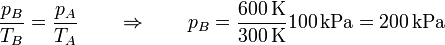 \frac{p_B}{T_B}=\frac{p_A}{T_A}\qquad\Rightarrow\qquad p_B = \frac{600\,\mathrm{K}}{300\,\mathrm{K}}100\,\mathrm{kPa} = 200\,\mathrm{kPa}