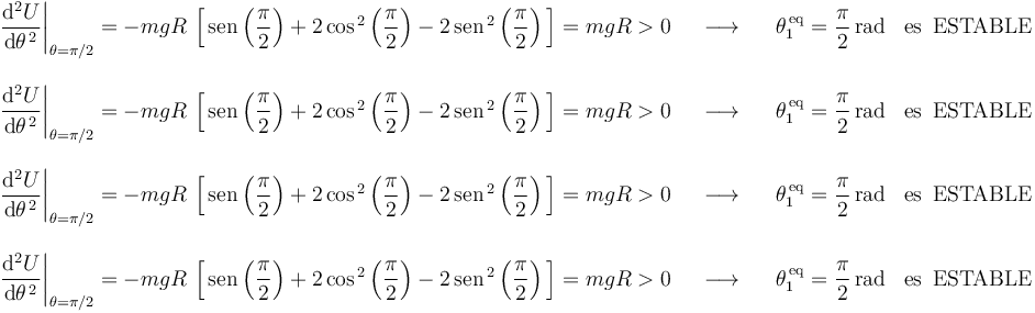 
\begin{array}{lll}
\left.\displaystyle\frac{\mathrm{d}^2U}{\mathrm{d}\theta^{\, 2}}\right|_{\theta=\pi/2}=-mgR\,\left[\,\mathrm{sen}\left(\displaystyle\frac{\pi}{2}\right)+2\,\mathrm{cos}^{\, 2}\left(\displaystyle\frac{\pi}{2}\right)-2\,\mathrm{sen}^{\, 2}\left(\displaystyle\frac{\pi}{2}\right)\,\right]=mgR>0 & \,\,\,\,\longrightarrow\,\,\,\,\, & \theta_1^{\,\mathrm{eq}}=\displaystyle\frac{\pi}{2}\,\mathrm{rad}\,\,\,\,\,\mathrm{es}\,\,\,\mathrm{ESTABLE} \\ \\
\left.\displaystyle\frac{\mathrm{d}^2U}{\mathrm{d}\theta^{\, 2}}\right|_{\theta=\pi/2}=-mgR\,\left[\,\mathrm{sen}\left(\displaystyle\frac{\pi}{2}\right)+2\,\mathrm{cos}^{\, 2}\left(\displaystyle\frac{\pi}{2}\right)-2\,\mathrm{sen}^{\, 2}\left(\displaystyle\frac{\pi}{2}\right)\,\right]=mgR>0 & \,\,\,\,\longrightarrow\,\,\,\,\, & \theta_1^{\,\mathrm{eq}}=\displaystyle\frac{\pi}{2}\,\mathrm{rad}\,\,\,\,\,\mathrm{es}\,\,\,\mathrm{ESTABLE} \\ \\
\left.\displaystyle\frac{\mathrm{d}^2U}{\mathrm{d}\theta^{\, 2}}\right|_{\theta=\pi/2}=-mgR\,\left[\,\mathrm{sen}\left(\displaystyle\frac{\pi}{2}\right)+2\,\mathrm{cos}^{\, 2}\left(\displaystyle\frac{\pi}{2}\right)-2\,\mathrm{sen}^{\, 2}\left(\displaystyle\frac{\pi}{2}\right)\,\right]=mgR>0 & \,\,\,\,\longrightarrow\,\,\,\,\, & \theta_1^{\,\mathrm{eq}}=\displaystyle\frac{\pi}{2}\,\mathrm{rad}\,\,\,\,\,\mathrm{es}\,\,\,\mathrm{ESTABLE} \\ \\
\left.\displaystyle\frac{\mathrm{d}^2U}{\mathrm{d}\theta^{\, 2}}\right|_{\theta=\pi/2}=-mgR\,\left[\,\mathrm{sen}\left(\displaystyle\frac{\pi}{2}\right)+2\,\mathrm{cos}^{\, 2}\left(\displaystyle\frac{\pi}{2}\right)-2\,\mathrm{sen}^{\, 2}\left(\displaystyle\frac{\pi}{2}\right)\,\right]=mgR>0 & \,\,\,\,\longrightarrow\,\,\,\,\, & \theta_1^{\,\mathrm{eq}}=\displaystyle\frac{\pi}{2}\,\mathrm{rad}\,\,\,\,\,\mathrm{es}\,\,\,\mathrm{ESTABLE}
\end{array}
