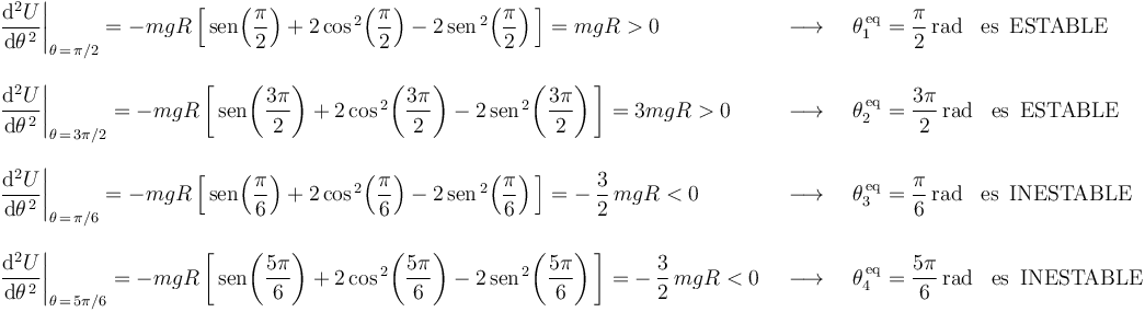 
\begin{array}{lll}
\left.\displaystyle\frac{\mathrm{d}^2U}{\mathrm{d}\theta^{\, 2}}\right|_{\theta\,=\,\pi/2}=-mgR\left[\,\mathrm{sen}\!\left(\displaystyle\frac{\pi}{2}\right)+2\,\mathrm{cos}^{\, 2}\!\left(\displaystyle\frac{\pi}{2}\right)-2\,\mathrm{sen}^{\, 2}\!\left(\displaystyle\frac{\pi}{2}\right)\,\right]=mgR>0 & \,\,\,\longrightarrow\,\,\, & \theta_1^{\,\mathrm{eq}}=\displaystyle\frac{\pi}{2}\,\mathrm{rad}\,\,\,\,\,\mathrm{es}\,\,\,\mathrm{ESTABLE} \\ \\
\left.\displaystyle\frac{\mathrm{d}^2U}{\mathrm{d}\theta^{\, 2}}\right|_{\theta\,=\,3\pi/2}=-mgR\left[\,\mathrm{sen}\!\left(\displaystyle\frac{3\pi}{2}\right)+2\,\mathrm{cos}^{\, 2}\!\left(\displaystyle\frac{3\pi}{2}\right)-2\,\mathrm{sen}^{\, 2}\!\left(\displaystyle\frac{3\pi}{2}\right)\,\right]=3mgR>0 & \,\,\,\longrightarrow\,\,\, & \theta_2^{\,\mathrm{eq}}=\displaystyle\frac{3\pi}{2}\,\mathrm{rad}\,\,\,\,\,\mathrm{es}\,\,\,\mathrm{ESTABLE} \\ \\
\left.\displaystyle\frac{\mathrm{d}^2U}{\mathrm{d}\theta^{\, 2}}\right|_{\theta\,=\,\pi/6}=-mgR\left[\,\mathrm{sen}\!\left(\displaystyle\frac{\pi}{6}\right)+2\,\mathrm{cos}^{\, 2}\!\left(\displaystyle\frac{\pi}{6}\right)-2\,\mathrm{sen}^{\, 2}\!\left(\displaystyle\frac{\pi}{6}\right)\,\right]=-\,\displaystyle\frac{3}{2}\,mgR<0 & \,\,\,\longrightarrow\,\,\, & \theta_3^{\,\mathrm{eq}}=\displaystyle\frac{\pi}{6}\,\mathrm{rad}\,\,\,\,\,\mathrm{es}\,\,\,\mathrm{INESTABLE} \\ \\
\left.\displaystyle\frac{\mathrm{d}^2U}{\mathrm{d}\theta^{\, 2}}\right|_{\theta\,=\,5\pi/6}=-mgR\left[\,\mathrm{sen}\!\left(\displaystyle\frac{5\pi}{6}\right)+2\,\mathrm{cos}^{\, 2}\!\left(\displaystyle\frac{5\pi}{6}\right)-2\,\mathrm{sen}^{\, 2}\!\left(\displaystyle\frac{5\pi}{6}\right)\,\right]=-\,\displaystyle\frac{3}{2}\,mgR<0 & \,\,\,\longrightarrow\,\,\, & \theta_4^{\,\mathrm{eq}}=\displaystyle\frac{5\pi}{6}\,\mathrm{rad}\,\,\,\,\,\mathrm{es}\,\,\,\mathrm{INESTABLE}
\end{array}
