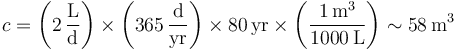 c = \left(2\,\frac{\mathrm{L}}{\mathrm{d}}\right)\times\left(365\,\frac{\mathrm{d}}{\mathrm{yr}}\right)\times 80\,\mathrm{yr} \times\left(\frac{1\,\mathrm{m}^3}{1000\,\mathrm{L}}\right)\sim 58\,\mathrm{m}^3