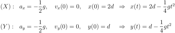 
\begin{array}{llcl}
(X): & a_x = -\dfrac{1}{2}g, \quad v_x(0)=0, \quad x(0) = 2d
& \Rightarrow & x(t) = 2d - \dfrac{1}{4}gt^2
\\
&&&\\
(Y): & a_y = -\dfrac{1}{2}g, \quad v_y(0)=0, \quad y(0) = d
& \Rightarrow & y(t) = d - \dfrac{1}{4}gt^2
\end{array}
