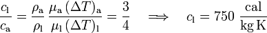 \frac{c_\mathrm{l}}{c_\mathrm{a}}=
\frac{\rho_\mathrm{a}}{\rho_\mathrm{l}}\!\ \frac{ \mu_\mathrm{a}\!\ (\Delta T)_\mathrm{a}}{\mu_\mathrm{l}\!\ (\Delta T)_\mathrm{l}}=\frac{3}{4}\quad\Longrightarrow\quad c_\mathrm{l}=750\ \frac{\mathrm{cal}}{\mathrm{kg}\, \mathrm{K}} 