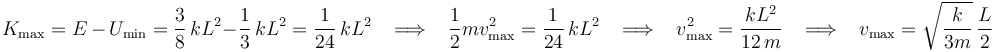 
K_{\mathrm{max}}=E\,-\,U_{\mathrm{min}}=\frac{3}{8}\,kL^2-\frac{1}{3}\,kL^2=\frac{1}{24}\,kL^2\,\,\,\,\,\Longrightarrow\,\,\,\,\,\frac{1}{2}mv_{\mathrm{max}}^2=\frac{1}{24}\,kL^2\,\,\,\,\,\Longrightarrow\,\,\,\,\,v_{\mathrm{max}}^2=\frac{kL^2}{12\,m}\,\,\,\,\,\Longrightarrow\,\,\,\,\,v_{\mathrm{max}}=\sqrt{\frac{k}{3m}}\,\frac{L}{2}
