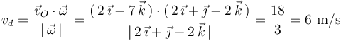 
v_d=\frac{\vec{v}_O\cdot\vec{\omega}}{|\,\vec{\omega}\,|}=\frac{(\,2\,\vec{\imath}-7\,\vec{k}\,)\cdot(\,2\,\vec{\imath}+\vec{\jmath}-2\,\vec{k}\,)}{|\,2\,\vec{\imath}+\vec{\jmath}-2\,\vec{k}\,|}=\frac{18}{3}=6\,\,\mathrm{m/s}
