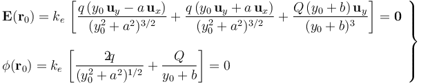 \left.\begin{array}{l}\displaystyle\mathbf{E}(\mathbf{r}_0)=k_e \!\ \left[\frac{q\!\ (y_0\!\ \mathbf{u}_y-a\!\ \mathbf{u}_x)}{(y_0^2+a^2)^{3/2}}+\frac{q\!\ (y_0\!\ \mathbf{u}_y+a\!\ \mathbf{u}_x)}{(y_0^2+a^2)^{3/2}}+\frac{Q\!\ (y_0+b) \!\ \mathbf{u}_y}{(y_0+b)^3}\right]=\mathbf{0}\\ \\ \displaystyle \phi(\mathbf{r}_0)=k_e \!\ \left[\frac{2\! q}{(y_0^2+a^2)^{1/2}}+\frac{Q}{y_0+b}\right]=0\end{array}\right\}