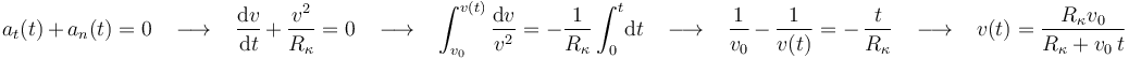 a_t(t)\,+\,a_n(t)=0\,\,\,\,\,\longrightarrow\,\,\,\,\,\displaystyle\frac{\mathrm{d}v}{\mathrm{d}t}\,+\,\frac{v^2}{R_{\kappa}}=0\,\,\,\,\,\longrightarrow\,\,\,\,\,\int_{v_0}^{v(t)}\displaystyle\frac{\mathrm{d}v}{v^2}=-\frac{1}{R_{\kappa}}\int_{0}^{t}\!\mathrm{d}t\,\,\,\,\,\longrightarrow\,\,\,\,\,\displaystyle\frac{1}{v_0}\,-\,\frac{1}{v(t)}=-\,\frac{t}{R_{\kappa}}\,\,\,\,\,\longrightarrow\,\,\,\,\,v(t)=\frac{R_{\kappa}v_0}{R_{\kappa}+v_0\, t}