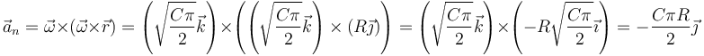 \vec{a}_n=\vec{\omega}\times(\vec{\omega}\times\vec{r})=\left(\sqrt{\frac{C\pi}{2}}\vec{k}\right)\times\left(\left(\sqrt{\frac{C\pi}{2}}\vec{k}\right)\times\left(R\vec{\jmath}\right)\right)= \left(\sqrt{\frac{C\pi}{2}}\vec{k}\right)\times\left(-R\sqrt{\frac{C\pi}{2}}\vec{\imath}\right)=-\frac{C\pi R}{2}\vec{\jmath}