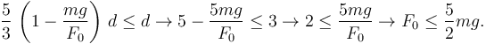 
\dfrac{5}{3}\,\left(1-\dfrac{mg}{F_0}\right)\,d\leq d
\to
5-\dfrac{5mg}{F_0} \leq 3
\to
2 \leq \dfrac{5mg}{F_0}
\to
F_0\leq \dfrac{5}{2}mg.
