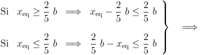 \left.\begin{array} {l}\displaystyle \mathrm{Si}\;\;\; x_\mathrm{eq}\geq\frac{2}{5}\ b \;\;\Longrightarrow\;\; x_\mathrm{eq}-\frac{2}{5}\ b \leq \frac{2}{5}\ b \\ \\ \displaystyle \mathrm{Si}\;\;\; x_\mathrm{eq}\leq\frac{2}{5}\ b \;\;\Longrightarrow\;\;\frac{2}{5}\ b- x_\mathrm{eq}\leq \frac{2}{5}\ b\end{array}\right\}\quad\Longrightarrow
