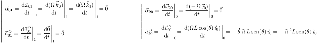 
\left|\begin{array}{l} \vec{\alpha}_{01}=\displaystyle\left.\frac{\mathrm{d}\vec{\omega}_{01}}{\mathrm{d}t}\right|_1\! =\displaystyle\left.\frac{\mathrm{d}(\Omega\,\vec{k}_0)}{\mathrm{d}t}\right|_1\! =\displaystyle\left.\frac{\mathrm{d}(\Omega\,\vec{k}_1)}{\mathrm{d}t}\right|_1\! =\vec{0} \\ \\ \vec{a}^{\, O}_{01}=\displaystyle\left.\frac{\mathrm{d}\vec{v}^{\, O}_{01}}{\mathrm{d}t}\right|_1\! =\displaystyle\left.\frac{\mathrm{d}\vec{0}}{\mathrm{d}t}\right|_1\! =\vec{0} \end{array}\right.\,\,\,\,\,\,\,\,\,\,\,\,\,\,\,\,\,\,\,\,\,\,\,\,\,\,\,\,\,\, \left|\begin{array}{l} \vec{\alpha}_{20}=\displaystyle\left.\frac{\mathrm{d}\vec{\omega}_{20}}{\mathrm{d}t}\right|_0\! =\displaystyle\left.\frac{\mathrm{d}(-\,\Omega\,\vec{\jmath}_0)}{\mathrm{d}t}\right|_0\! =\vec{0} \\ \\ \vec{a}^{\, B}_{20}=\displaystyle\left.\frac{\mathrm{d}\vec{v}^{\, B}_{20}}{\mathrm{d}t}\right|_0\! =\displaystyle\left.\frac{\mathrm{d}(\Omega L\,\mathrm{cos}(\theta)\,\vec{\imath}_0)}{\mathrm{d}t}\right|_0\! =-\,\dot{\theta}\,\Omega\,L\,\mathrm{sen}(\theta)\,\vec{\imath}_0=-\,\Omega^{\, 2}L\,\mathrm{sen}(\theta)\,\vec{\imath}_0 \end{array}\right.
