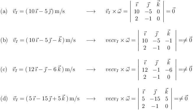 
\begin{array}{lll}
\mathrm{(a)}\,\,\,\,\,\vec{v}_I=(\,10\,\vec{\imath}-5\,\vec{\jmath}\,)\,\mathrm{m}/\mathrm{s} & \,\,\longrightarrow\,\,\,\,\, & \vec{v}_I\times\vec{\omega}=\left|\begin{array}{ccc} \vec{\imath} & \vec{\jmath} & \vec{k} \\ 10 & -5 & 0 \\ 2 & -1 & 0 \end{array}\right|=\vec{0} \\ \\
\mathrm{(b)}\,\,\,\,\,\vec{v}_I=(\,10\,\vec{\imath}-5\,\vec{\jmath}-\vec{k}\,)\,\mathrm{m}/\mathrm{s} & \,\,\longrightarrow\,\,\,\,\, & vec{v}_I\times\vec{\omega}=\left|\begin{array}{ccc} \vec{\imath} & \vec{\jmath} & \vec{k} \\ 10 & -5 & -1 \\ 2 & -1 & 0 \end{array}\right|=\neq\vec{0} \\ \\
\mathrm{(c)}\,\,\,\,\,\vec{v}_I=(\,12\,\vec{\imath}-\vec{\jmath}-6\,\vec{k}\,)\,\mathrm{m}/\mathrm{s} & \,\,\longrightarrow\,\,\,\,\, & vec{v}_I\times\vec{\omega}=\left|\begin{array}{ccc} \vec{\imath} & \vec{\jmath} & \vec{k} \\ 12 & -1 & -6 \\ 2 & -1 & 0 \end{array}\right|=\neq\vec{0} \\ \\
\mathrm{(d)}\,\,\,\,\,\vec{v}_I=(\,5\,\vec{\imath}-15\,\vec{\jmath}+5\,\vec{k}\,)\,\mathrm{m}/\mathrm{s} & \,\,\longrightarrow\,\,\,\,\, & vec{v}_I\times\vec{\omega}=\left|\begin{array}{ccc} \vec{\imath} & \vec{\jmath} & \vec{k} \\ 5 & -15 & 5 \\ 2 & -1 & 0 \end{array}\right|=\neq\vec{0}
\end{array}
