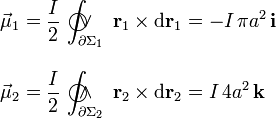 \begin{array}{l}\displaystyle\vec{\mu}_1=\frac{I}{2}\!\ \int_{\partial\Sigma_1}\!\!\!\!\!\!\!\!\!\!\!\!\bigcirc\!\!\!\!\vee\;\;\; \mathbf{r}_1\times\mathrm{d}\mathbf{r}_1=-I\!\ \pi a^2\!\ \mathbf{i}\\ \\ \displaystyle\vec{\mu}_2=\frac{I}{2}\!\ \int_{\partial\Sigma_2}\!\!\!\!\!\!\!\!\!\!\!\!\bigcirc\!\!\!\!\wedge\;\;\; \mathbf{r}_2\times\mathrm{d}\mathbf{r}_2=I\!\ 4 a^2\!\ \mathbf{k}\end{array}