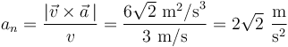 
a_n=\frac{|\vec{v}\times\vec{a}\,|}{v}=\frac{6\sqrt{2}\,\,\mathrm{m}^2\mathrm{/s}^3}{3\,\,\mathrm{m/s}}=2\sqrt{2}\,\,\frac{\mathrm{m}}{\mathrm{s}^2}
