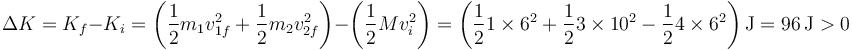 \Delta K = K_f-K_i = \left(\frac{1}{2}m_1v_{1f}^2+\frac{1}{2}m_2v_{2f}^2\right)-\left(\frac{1}{2}Mv_i^2\right) = \left(\frac{1}{2}1\times 6^2 +\frac{1}{2}3\times 10^2-\frac{1}{2}4\times 6^2\right)\mathrm{J}=96\,\mathrm{J}>0