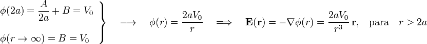 \left.\begin{array}{l}\displaystyle\phi(2a)=\frac{A}{2a}+B=V_0\\ \\ \phi(r\rightarrow\infty)=B=V_0\end{array}\right\}\quad\longrightarrow\quad\phi(r)=\frac{2aV_0}{r}\quad \Longrightarrow\quad\mathbf{E}(\mathbf{r})=-\nabla\phi(r)=\frac{2aV_0}{r^3}\ \mathbf{r}\mathrm{,} \quad\mathrm{para}\quad r>2a