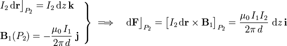 \left.\begin{array}{l}\displaystyle I_2\!\ \mathrm{d}\mathbf{r}\big\rfloor_{P_2}=I_2\!\ \mathrm{d}z\!\ \mathbf{k}\\ \\
\displaystyle\mathbf{B}_1(P_2)=-\frac{\mu_0\!\ I_1}{2\pi\!\ d}\ \mathbf{j}\end{array}\right\}\;\Longrightarrow\quad \mathrm{d}\mathbf{F}\big\rfloor_{P_2}= \big[I_2\!\ \mathrm{d}\mathbf{r}\times\mathbf{B}_1\big]_{P_2}=
\frac{\mu_0\!\ I_1I_2}{2\pi\!\ d}\ \mathrm{d}z\!\ \mathbf{i}
