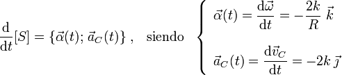 \frac{\mathrm{d}}{\mathrm{d}t} [S]=\left\{\vec{\alpha}(t);\!\ \vec{a}_C(t)\right\}\,\mathrm{,}\,\;\;\,\mathrm{siendo}\,\;\;\left\{\begin{array}{l}\displaystyle\vec{\alpha}(t)=\frac{\mathrm{d}\vec{\omega}}{\mathrm{d}t}=-\frac{2k}{R}\ \vec{k}\\ \\ \displaystyle\vec{a}_C(t)=\frac{\mathrm{d}\vec{v}_C}{\mathrm{d}t}=-2k\!\ \vec{\jmath}\end{array}\right.