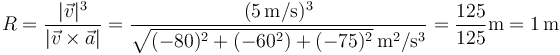 R=\frac{|\vec{v}|^3}{|\vec{v}\times\vec{a}|}=\frac{(5\,\mathrm{m}/\mathrm{s})^3}{\sqrt{(-80)^2+(-60^2)+(-75)^2}\,\mathrm{m}^2/\mathrm{s}^3}=\frac{125}{125}\mathrm{m}=1\,\mathrm{m}