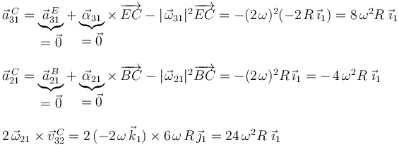 
\begin{array}{l}
\vec{a}^{\, C}_{31}=\underbrace{\vec{a}^{\, E}_{31}}_{\displaystyle =\vec{0}}+\underbrace{\vec{\alpha}_{31}}_{\displaystyle =\vec{0}}\times\,\overrightarrow{EC}-|\;\!\vec{\omega}_{31}|^2\overrightarrow{EC}=-(2\;\!\omega)^2(-2\;\!R\,\vec{\imath}_1)=8\,\omega^2R\,\;\!\vec{\imath}_1 \\ \\
\vec{a}^{\, C}_{21}=\underbrace{\vec{a}^{\, B}_{21}}_{\displaystyle =\vec{0}}+\underbrace{\vec{\alpha}_{21}}_{\displaystyle =\vec{0}}\times\,\overrightarrow{BC}-|\;\!\vec{\omega}_{21}|^2\overrightarrow{BC}=-(2\;\!\omega)^2 R\,\vec{\imath}_1=-\;\!4\,\omega^2R\,\;\!\vec{\imath}_1 \\ \\
2\,\vec{\omega}_{21}\times\vec{v}^{\, C}_{32}=2\,(-2\;\!\omega\,\vec{k}_1)\times 6\;\!\omega\;\! R\,\vec{\jmath}_1=24\,\omega^2R\,\;\!\vec{\imath}_1
\end{array}
