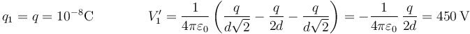 q_1=q=10^{-8}\mathrm{C}\qquad\qquad V'_1 = \frac{1}{4\pi\varepsilon_0}\left(\frac{q}{d\sqrt{2}}-\frac{q}{2d}-\frac{q}{d\sqrt{2}}\right)=-\frac{1}{4\pi\varepsilon_0}\,\frac{q}{2d}=450\,\mathrm{V}