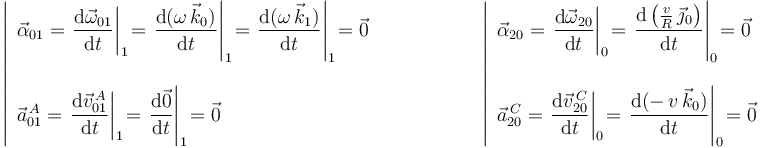 
\left|\begin{array}{l} \vec{\alpha}_{01}=\displaystyle\left.\frac{\mathrm{d}\vec{\omega}_{01}}{\mathrm{d}t}\right|_1\! =\displaystyle\left.\frac{\mathrm{d}(\omega\,\vec{k}_0)}{\mathrm{d}t}\right|_1\! =\displaystyle\left.\frac{\mathrm{d}(\omega\,\vec{k}_1)}{\mathrm{d}t}\right|_1\! =\vec{0} \\ \\ \vec{a}^{\, A}_{01}=\displaystyle\left.\frac{\mathrm{d}\vec{v}^{\, A}_{01}}{\mathrm{d}t}\right|_1\! =\displaystyle\left.\frac{\mathrm{d}\vec{0}}{\mathrm{d}t}\right|_1\! =\vec{0} \end{array}\right.\,\,\,\,\,\,\,\,\,\,\,\,\,\,\,\,\,\,\,\,\,\,\,\,\,\,\,\,\,\, \left|\begin{array}{l} \vec{\alpha}_{20}=\displaystyle\left.\frac{\mathrm{d}\vec{\omega}_{20}}{\mathrm{d}t}\right|_0\! =\displaystyle\left.\frac{\mathrm{d}\left(\frac{v}{R}\,\vec{\jmath}_0\right)}{\mathrm{d}t}\right|_0\! =\vec{0} \\ \\ \vec{a}^{\, C}_{20}=\displaystyle\left.\frac{\mathrm{d}\vec{v}^{\, C}_{20}}{\mathrm{d}t}\right|_0\! =\displaystyle\left.\frac{\mathrm{d}(-\,v\,\vec{k}_0)}{\mathrm{d}t}\right|_0\! =\vec{0} \end{array}\right.
