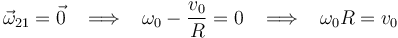 
\vec{\omega}_{21}=\vec{0}\,\,\,\,\,\Longrightarrow\,\,\,\,\,\omega_0-\frac{v_0}{R}=0\,\,\,\,\,\Longrightarrow\,\,\,\,\,\omega_0 R=v_0
