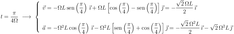 t=\displaystyle\frac{\pi}{4\Omega}\,\,\longrightarrow\,\,\left\{\begin{array}{l} \vec{v}=-\Omega L\,\mathrm{sen}\left(\displaystyle\frac{\pi}{4}\right)\,\vec{\imath}+\Omega L\left[\mathrm{cos}\left(\displaystyle\frac{\pi}{4}\right)-\mathrm{sen}\left(\displaystyle\frac{\pi}{4}\right)\right]\vec{\jmath}=-\displaystyle\frac{\sqrt{2}\,\Omega L}{2}\,\vec{\imath} \\ \\ \vec{a}=-\Omega^2 L\,\mathrm{cos}\left(\displaystyle\frac{\pi}{4}\right)\,\vec{\imath}-\Omega^2 L\left[\mathrm{sen}\left(\displaystyle\frac{\pi}{4}\right)+\mathrm{cos}\left(\displaystyle\frac{\pi}{4}\right)\right]\vec{\jmath}=-\displaystyle\frac{\sqrt{2}\,\Omega^2 L}{2}\,\vec{\imath}-\sqrt{2}\,\Omega^2 L\,\vec{\jmath} \end{array}\right.